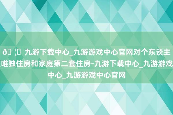 🦄九游下载中心_九游游戏中心官网对个东谈主购买家庭唯独住房和家庭第二套住房-九游下载中心_九游游戏中心官网