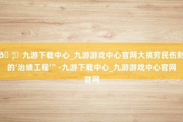 🦄九游下载中心_九游游戏中心官网大搞劳民伤财的‘治绩工程’”-九游下载中心_九游游戏中心官网