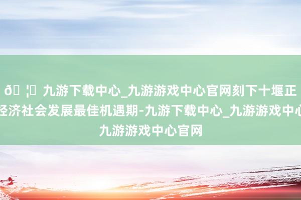🦄九游下载中心_九游游戏中心官网刻下十堰正处于经济社会发展最佳机遇期-九游下载中心_九游游戏中心官网