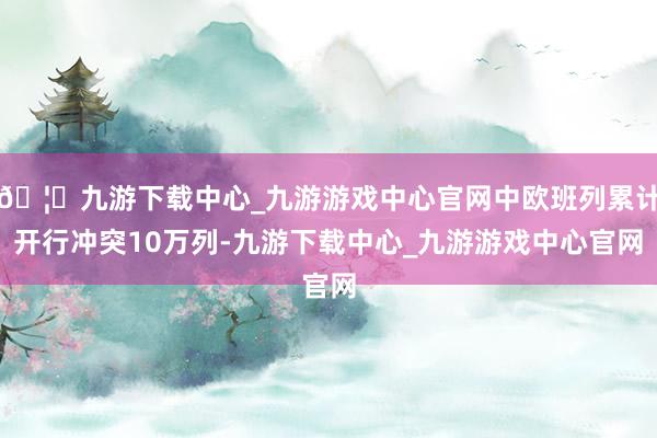 🦄九游下载中心_九游游戏中心官网中欧班列累计开行冲突10万列-九游下载中心_九游游戏中心官网