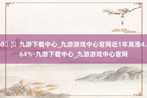 🦄九游下载中心_九游游戏中心官网近1年高涨4.64%-九游下载中心_九游游戏中心官网