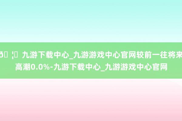 🦄九游下载中心_九游游戏中心官网较前一往将来高潮0.0%-九游下载中心_九游游戏中心官网