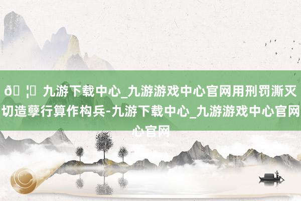 🦄九游下载中心_九游游戏中心官网用刑罚澌灭切造孽行算作构兵-九游下载中心_九游游戏中心官网