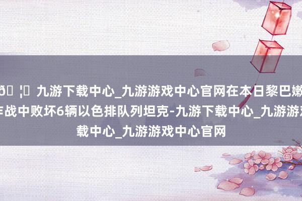 🦄九游下载中心_九游游戏中心官网在本日黎巴嫩南部地区作战中败坏6辆以色排队列坦克-九游下载中心_九游游戏中心官网