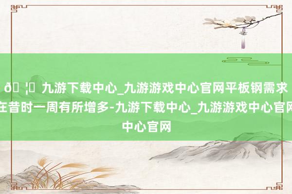 🦄九游下载中心_九游游戏中心官网平板钢需求在昔时一周有所增多-九游下载中心_九游游戏中心官网