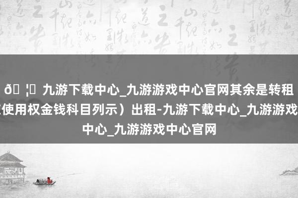 🦄九游下载中心_九游游戏中心官网其余是转租算力（在使用权金钱科目列示）出租-九游下载中心_九游游戏中心官网