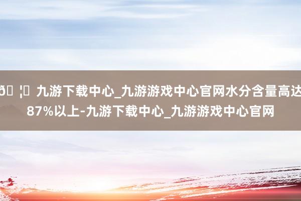 🦄九游下载中心_九游游戏中心官网水分含量高达87%以上-九游下载中心_九游游戏中心官网
