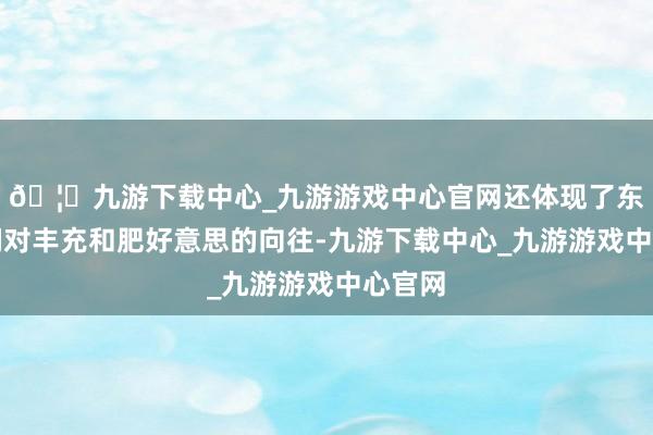 🦄九游下载中心_九游游戏中心官网还体现了东谈主们对丰充和肥好意思的向往-九游下载中心_九游游戏中心官网