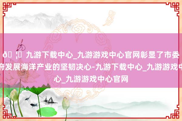 🦄九游下载中心_九游游戏中心官网彰显了市委、市政府发展海洋产业的坚韧决心-九游下载中心_九游游戏中心官网