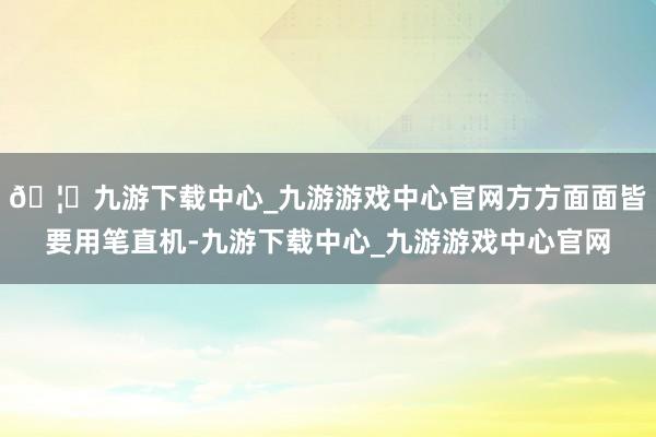 🦄九游下载中心_九游游戏中心官网方方面面皆要用笔直机-九游下载中心_九游游戏中心官网