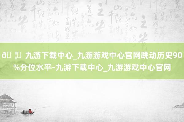 🦄九游下载中心_九游游戏中心官网跳动历史90%分位水平-九游下载中心_九游游戏中心官网