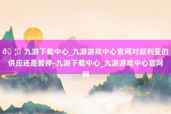 🦄九游下载中心_九游游戏中心官网对叙利亚的供应还是暂停-九游下载中心_九游游戏中心官网