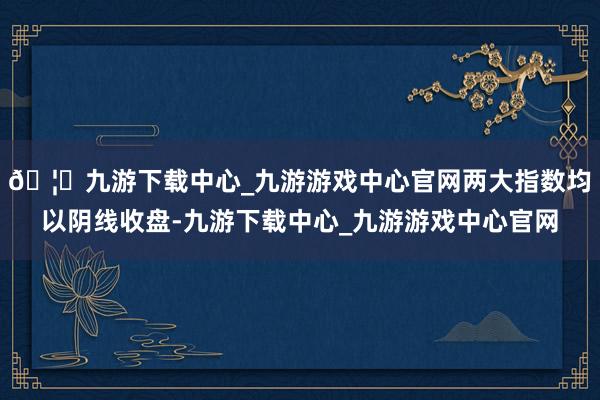 🦄九游下载中心_九游游戏中心官网两大指数均以阴线收盘-九游下载中心_九游游戏中心官网