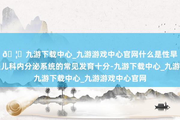 🦄九游下载中心_九游游戏中心官网什么是性早熟？性早熟是儿科内分泌系统的常见发育十分-九游下载中心_九游游戏中心官网