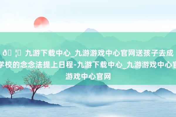 🦄九游下载中心_九游游戏中心官网送孩子去成心学校的念念法提上日程-九游下载中心_九游游戏中心官网