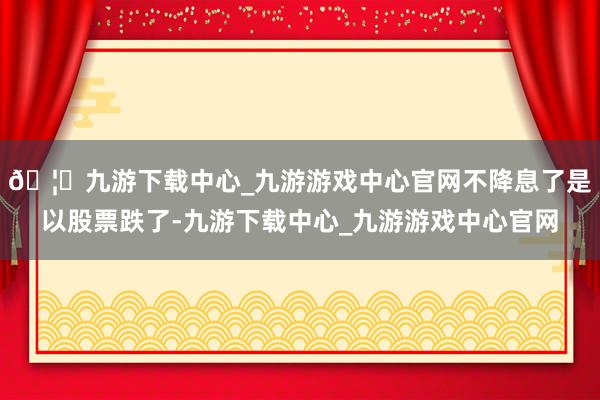 🦄九游下载中心_九游游戏中心官网不降息了是以股票跌了-九游下载中心_九游游戏中心官网