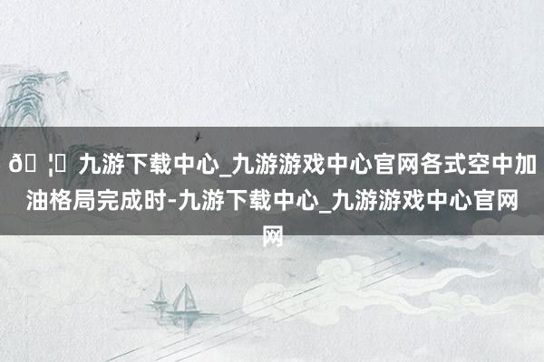 🦄九游下载中心_九游游戏中心官网各式空中加油格局完成时-九游下载中心_九游游戏中心官网