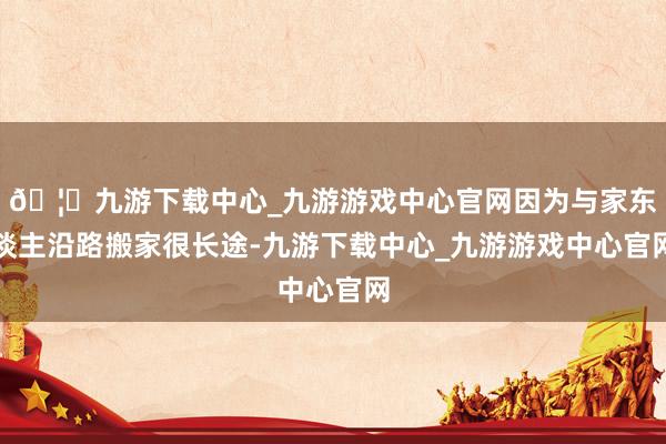 🦄九游下载中心_九游游戏中心官网因为与家东谈主沿路搬家很长途-九游下载中心_九游游戏中心官网