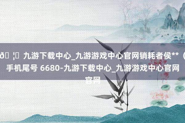 🦄九游下载中心_九游游戏中心官网销耗者侯**（手机尾号 6680-九游下载中心_九游游戏中心官网