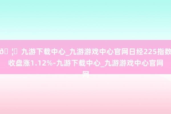 🦄九游下载中心_九游游戏中心官网日经225指数收盘涨1.12%-九游下载中心_九游游戏中心官网