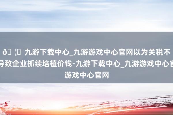 🦄九游下载中心_九游游戏中心官网以为关税不会导致企业抓续培植价钱-九游下载中心_九游游戏中心官网