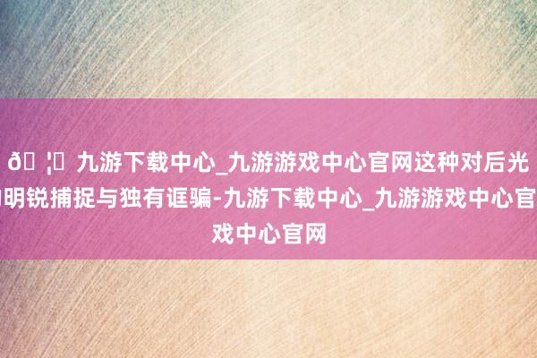 🦄九游下载中心_九游游戏中心官网这种对后光的明锐捕捉与独有诓骗-九游下载中心_九游游戏中心官网