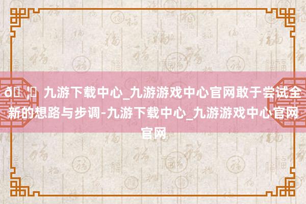 🦄九游下载中心_九游游戏中心官网敢于尝试全新的想路与步调-九游下载中心_九游游戏中心官网