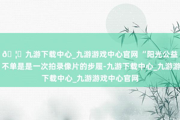 🦄九游下载中心_九游游戏中心官网 “阳光公益·含笑管事”不单是是一次拍录像片的步履-九游下载中心_九游游戏中心官网