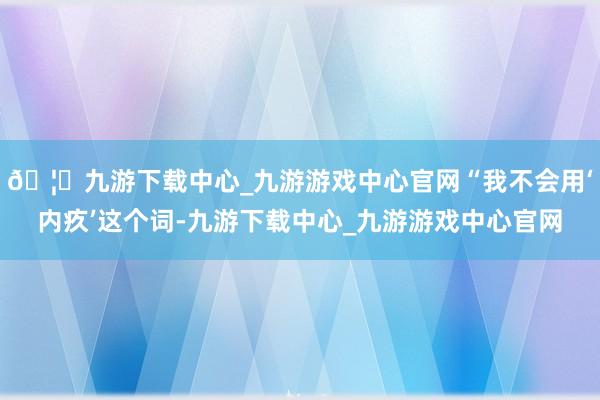 🦄九游下载中心_九游游戏中心官网“我不会用‘内疚’这个词-九游下载中心_九游游戏中心官网