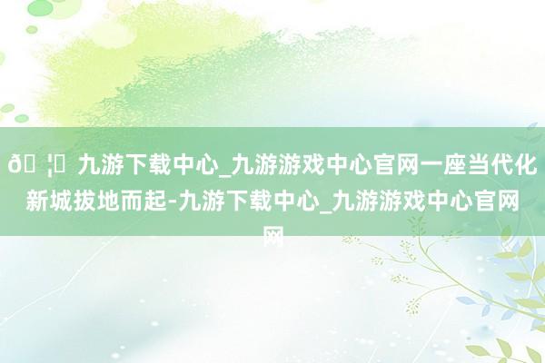 🦄九游下载中心_九游游戏中心官网一座当代化新城拔地而起-九游下载中心_九游游戏中心官网