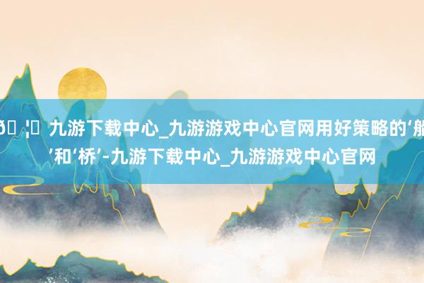 🦄九游下载中心_九游游戏中心官网用好策略的‘船’和‘桥’-九游下载中心_九游游戏中心官网
