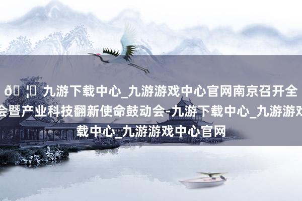 🦄九游下载中心_九游游戏中心官网南京召开全市科技大会暨产业科技翻新使命鼓动会-九游下载中心_九游游戏中心官网