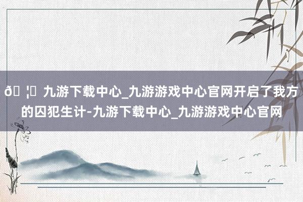 🦄九游下载中心_九游游戏中心官网开启了我方的囚犯生计-九游下载中心_九游游戏中心官网