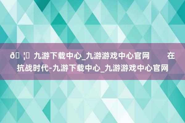🦄九游下载中心_九游游戏中心官网        在抗战时代-九游下载中心_九游游戏中心官网