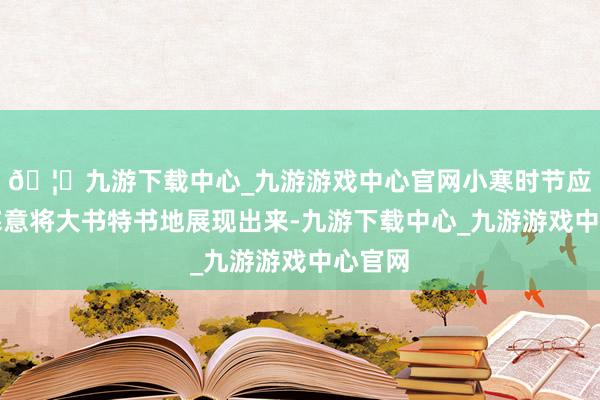 🦄九游下载中心_九游游戏中心官网小寒时节应有的寒意将大书特书地展现出来-九游下载中心_九游游戏中心官网