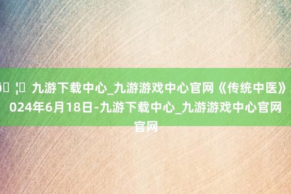 🦄九游下载中心_九游游戏中心官网《传统中医》2024年6月18日-九游下载中心_九游游戏中心官网