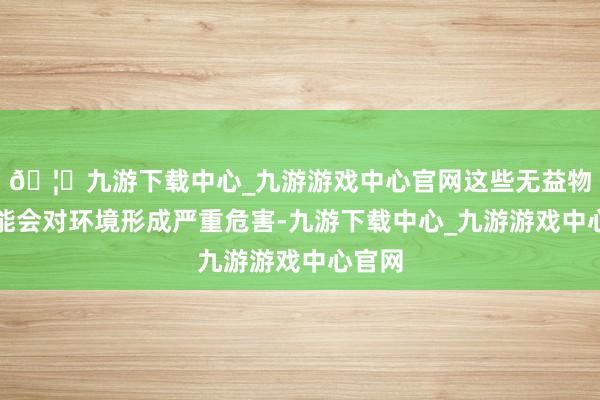 🦄九游下载中心_九游游戏中心官网这些无益物资可能会对环境形成严重危害-九游下载中心_九游游戏中心官网