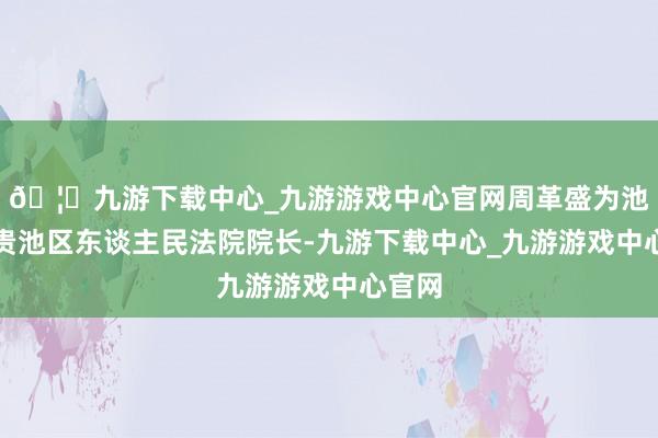 🦄九游下载中心_九游游戏中心官网周革盛为池州市贵池区东谈主民法院院长-九游下载中心_九游游戏中心官网