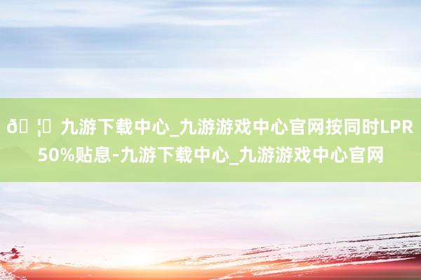 🦄九游下载中心_九游游戏中心官网按同时LPR50%贴息-九游下载中心_九游游戏中心官网