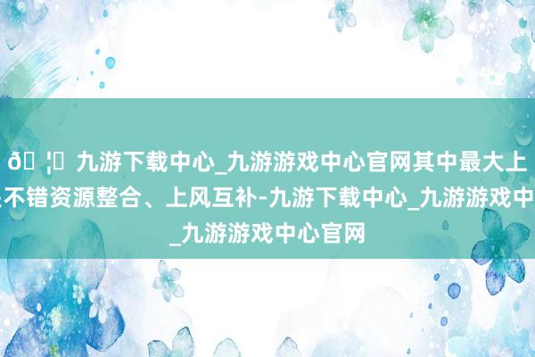 🦄九游下载中心_九游游戏中心官网其中最大上风就是不错资源整合、上风互补-九游下载中心_九游游戏中心官网
