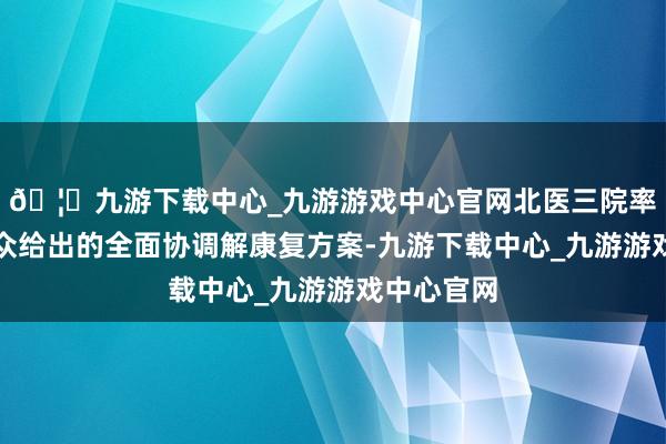 🦄九游下载中心_九游游戏中心官网北医三院率领医学群众给出的全面协调解康复方案-九游下载中心_九游游戏中心官网