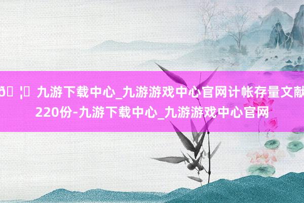 🦄九游下载中心_九游游戏中心官网计帐存量文献220份-九游下载中心_九游游戏中心官网