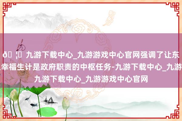 🦄九游下载中心_九游游戏中心官网强调了让东说念主民过上幸福生计是政府职责的中枢任务-九游下载中心_九游游戏中心官网