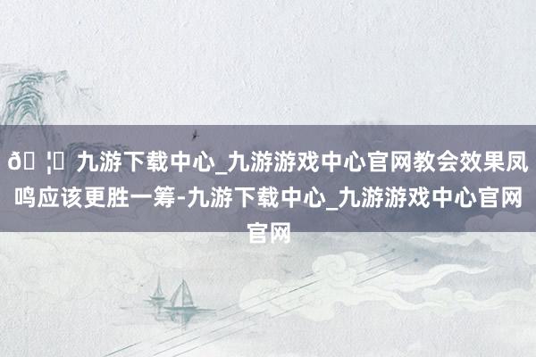 🦄九游下载中心_九游游戏中心官网教会效果凤鸣应该更胜一筹-九游下载中心_九游游戏中心官网