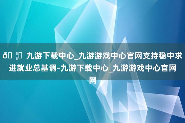 🦄九游下载中心_九游游戏中心官网支持稳中求进就业总基调-九游下载中心_九游游戏中心官网