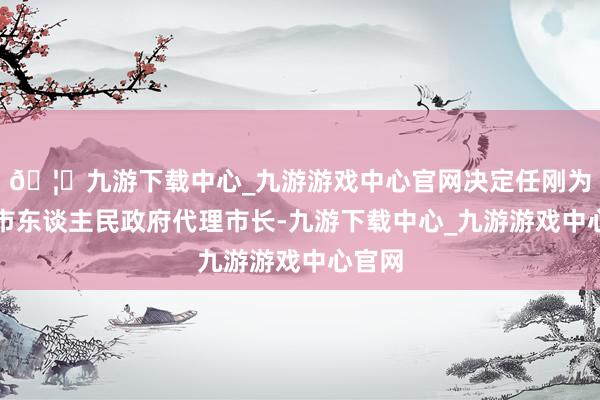 🦄九游下载中心_九游游戏中心官网决定任刚为青岛市东谈主民政府代理市长-九游下载中心_九游游戏中心官网