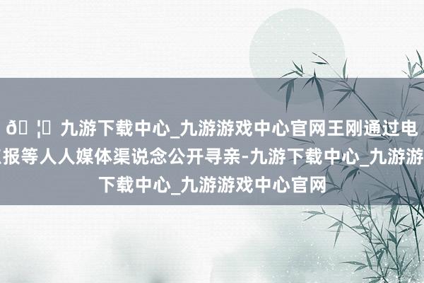 🦄九游下载中心_九游游戏中心官网王刚通过电视台、地点报等人人媒体渠说念公开寻亲-九游下载中心_九游游戏中心官网