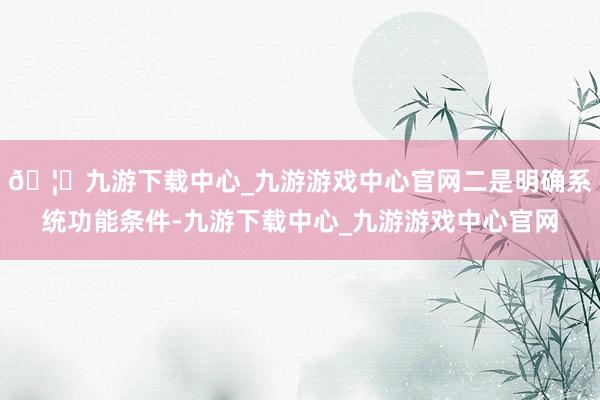 🦄九游下载中心_九游游戏中心官网二是明确系统功能条件-九游下载中心_九游游戏中心官网