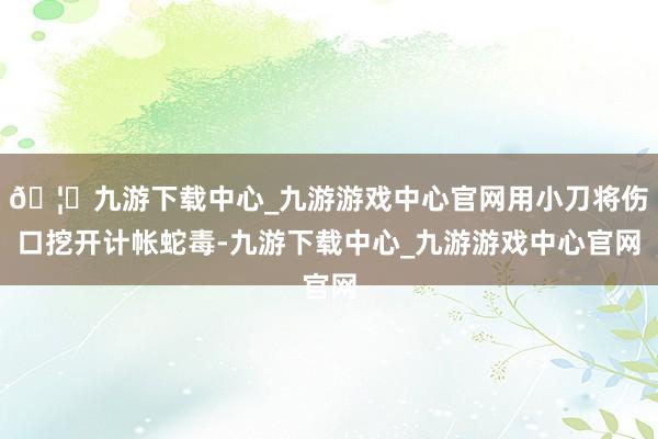 🦄九游下载中心_九游游戏中心官网用小刀将伤口挖开计帐蛇毒-九游下载中心_九游游戏中心官网