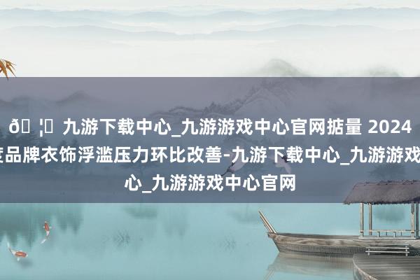 🦄九游下载中心_九游游戏中心官网掂量 2024 年四季度品牌衣饰浮滥压力环比改善-九游下载中心_九游游戏中心官网